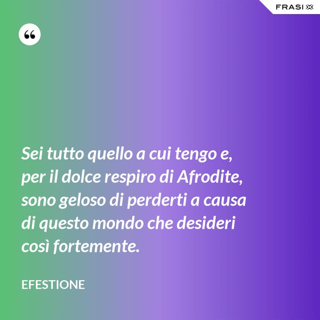 Sei tutto quello a cui tengo e, per il dolce respiro di Afrodite, sono geloso di perderti a causa di questo mondo che desideri così fortemente. - Efestione
