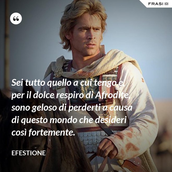 Sei tutto quello a cui tengo e, per il dolce respiro di Afrodite, sono geloso di perderti a causa di questo mondo che desideri così fortemente. - Efestione