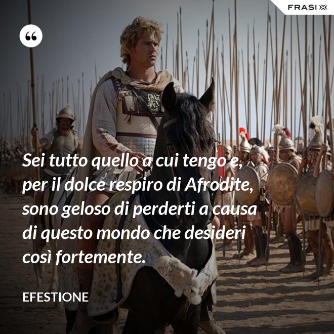 Sei tutto quello a cui tengo e, per il dolce respiro di Afrodite, sono geloso di perderti a causa di questo mondo che desideri così fortemente. - Efestione