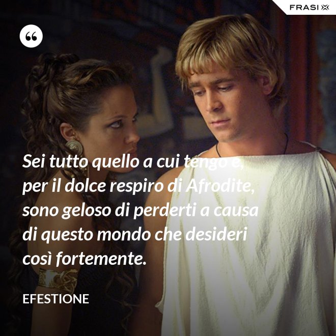 Sei tutto quello a cui tengo e, per il dolce respiro di Afrodite, sono geloso di perderti a causa di questo mondo che desideri così fortemente. - Efestione