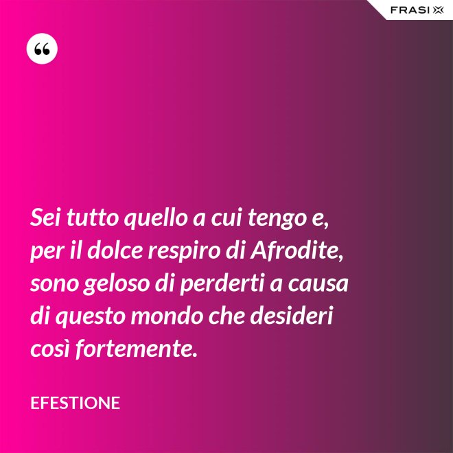 Sei tutto quello a cui tengo e, per il dolce respiro di Afrodite, sono geloso di perderti a causa di questo mondo che desideri così fortemente. - Efestione