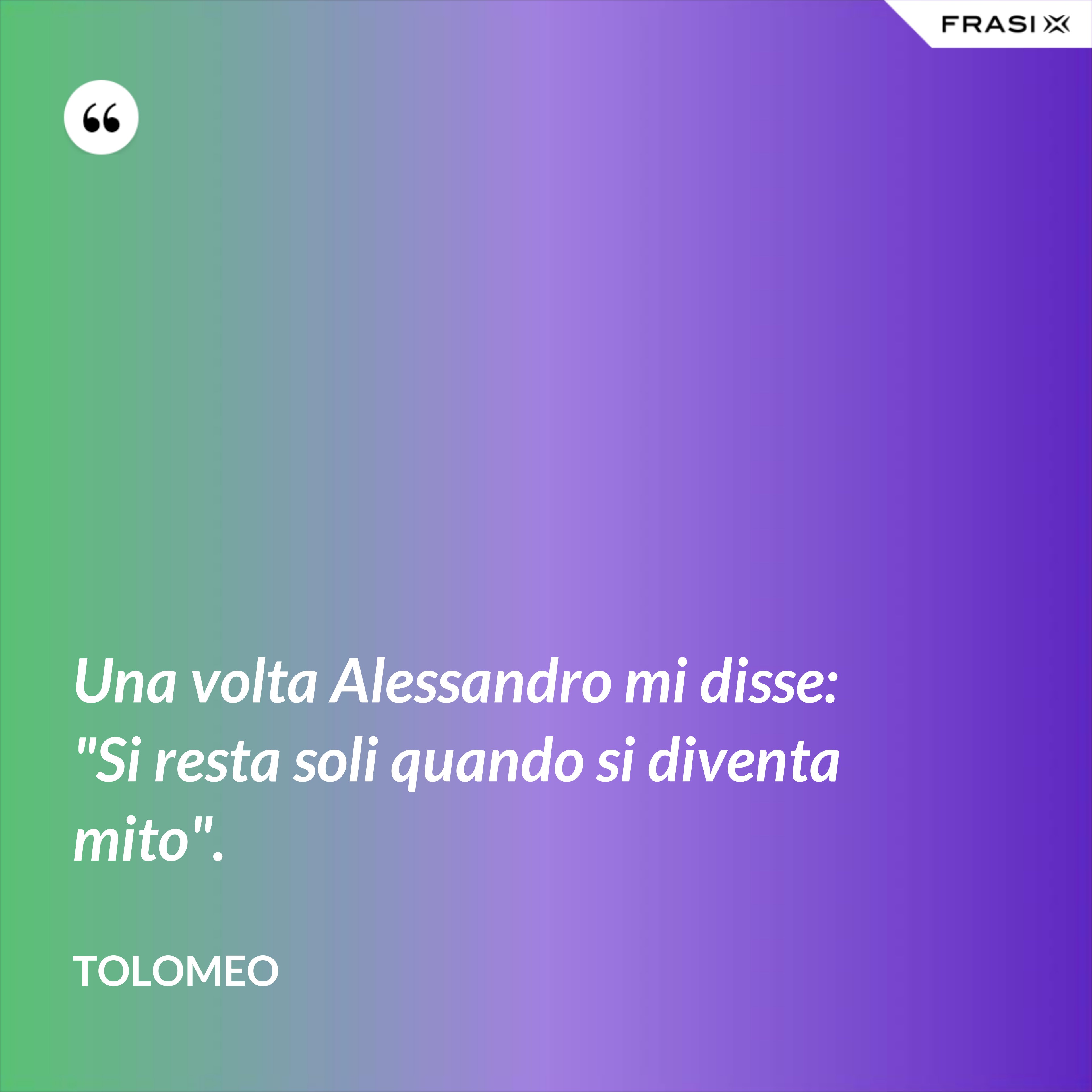 Una volta Alessandro mi disse: "Si resta soli quando si diventa mito". - Tolomeo