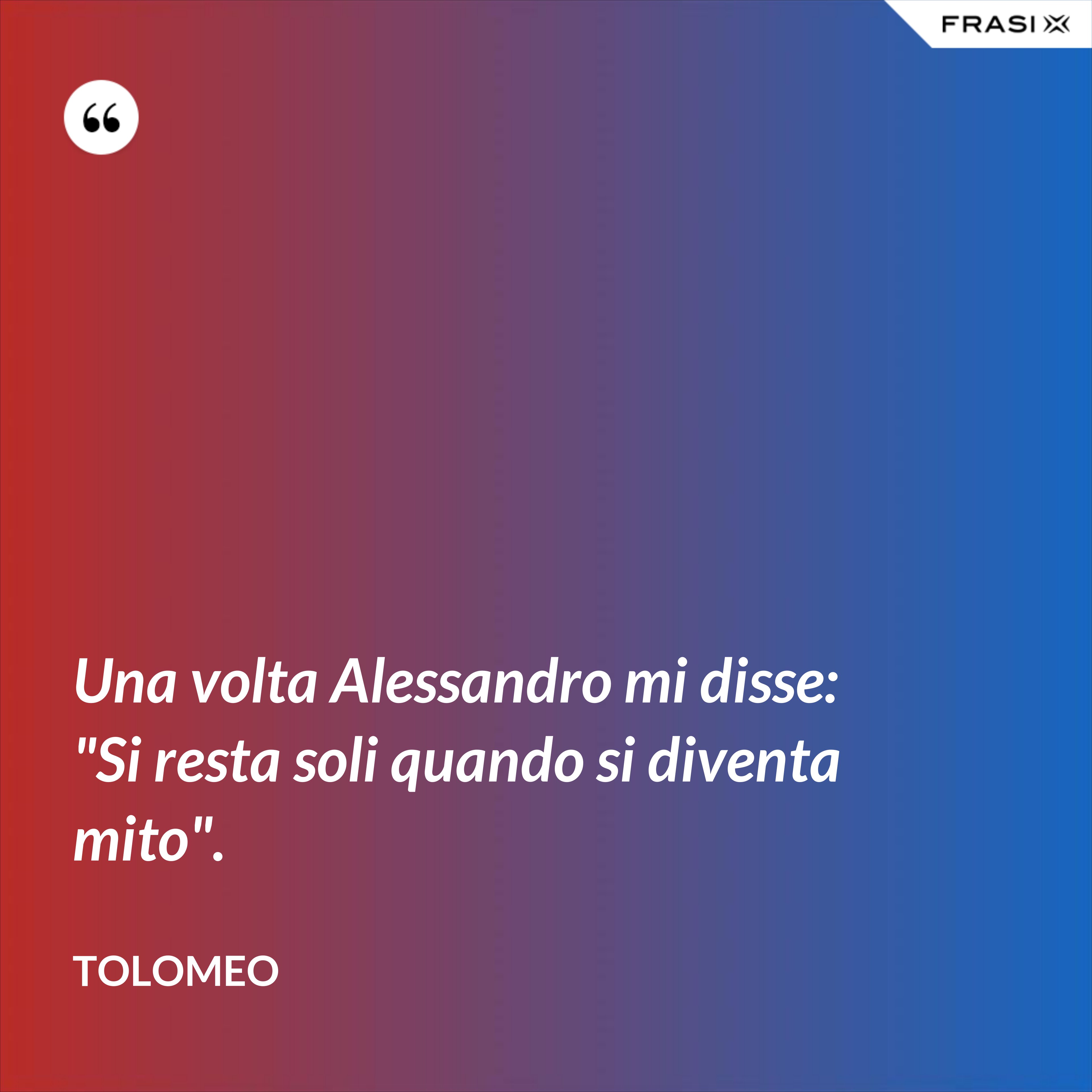 Una volta Alessandro mi disse: "Si resta soli quando si diventa mito". - Tolomeo