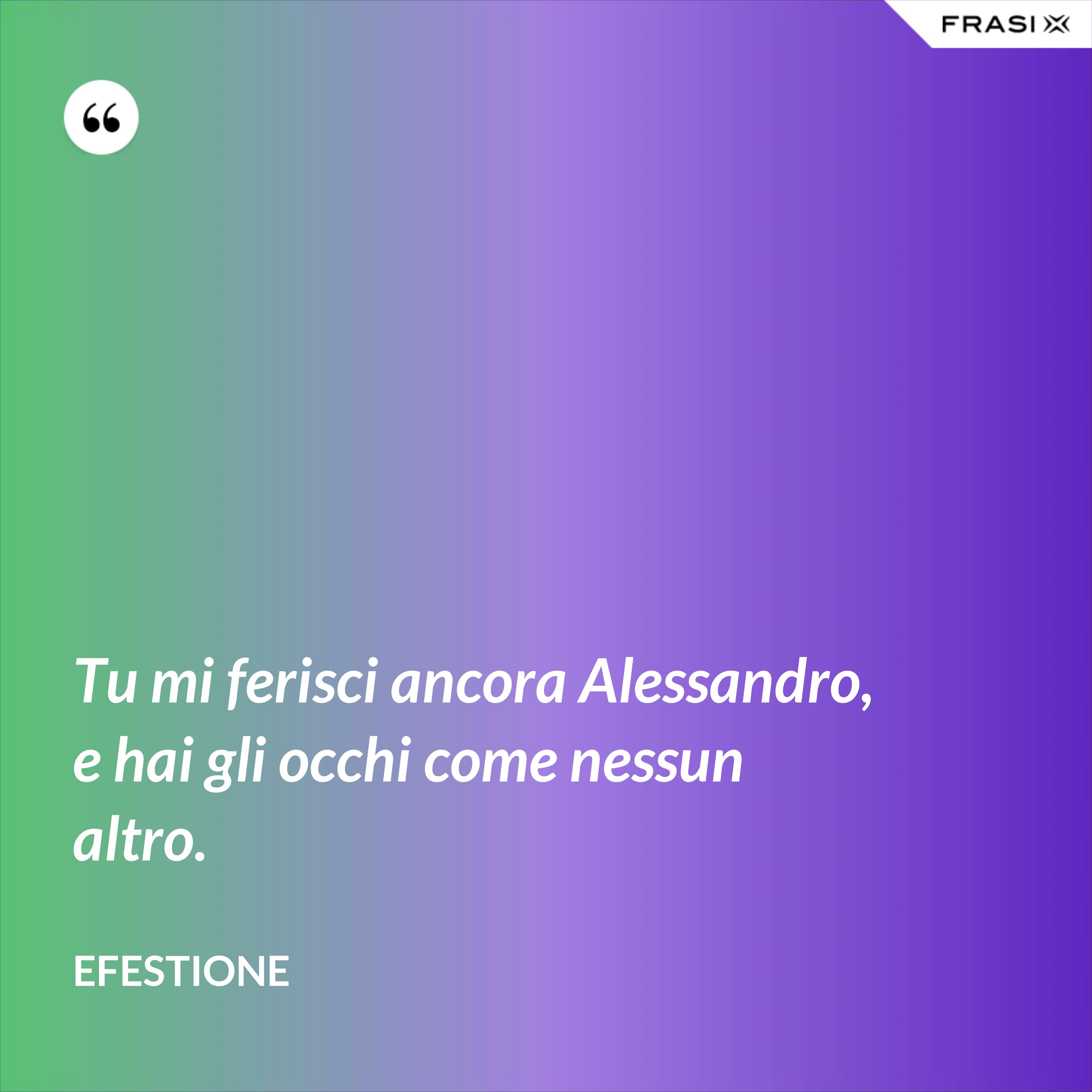 Tu mi ferisci ancora Alessandro, e hai gli occhi come nessun altro. - Efestione
