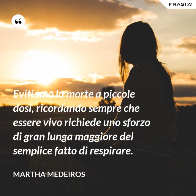 Evitiamo la morte a piccole dosi, ricordando sempre che essere vivo richiede uno sforzo di gran lunga maggiore del semplice fatto di respirare. - Martha Medeiros