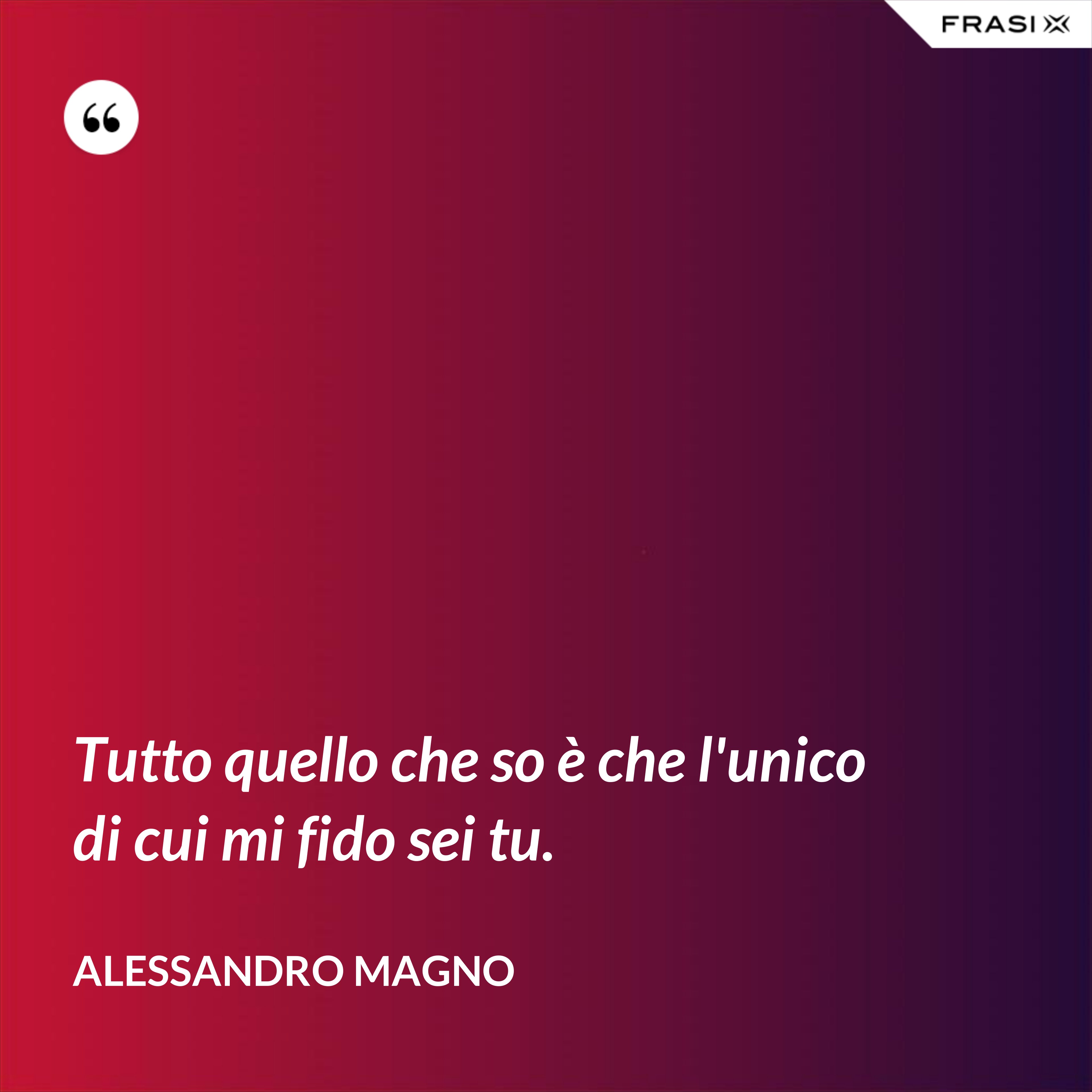 Tutto quello che so è che l'unico di cui mi fido sei tu. - Alessandro Magno