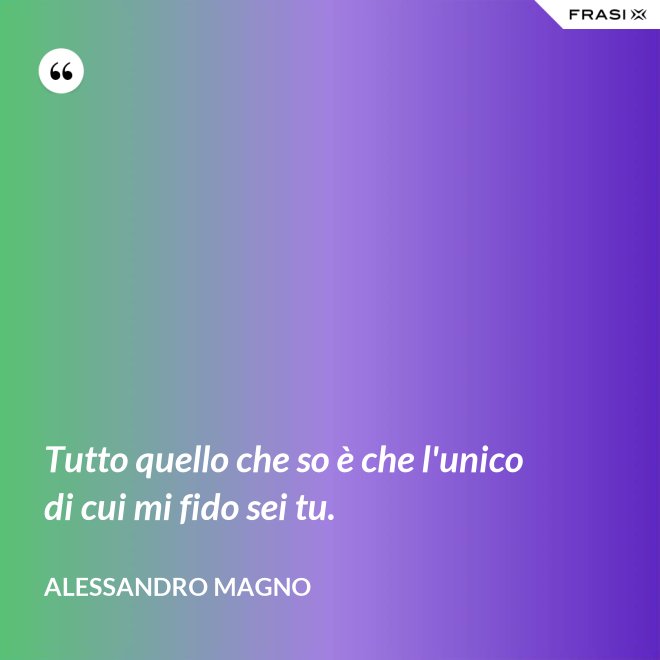 Tutto quello che so è che l'unico di cui mi fido sei tu. - Alessandro Magno