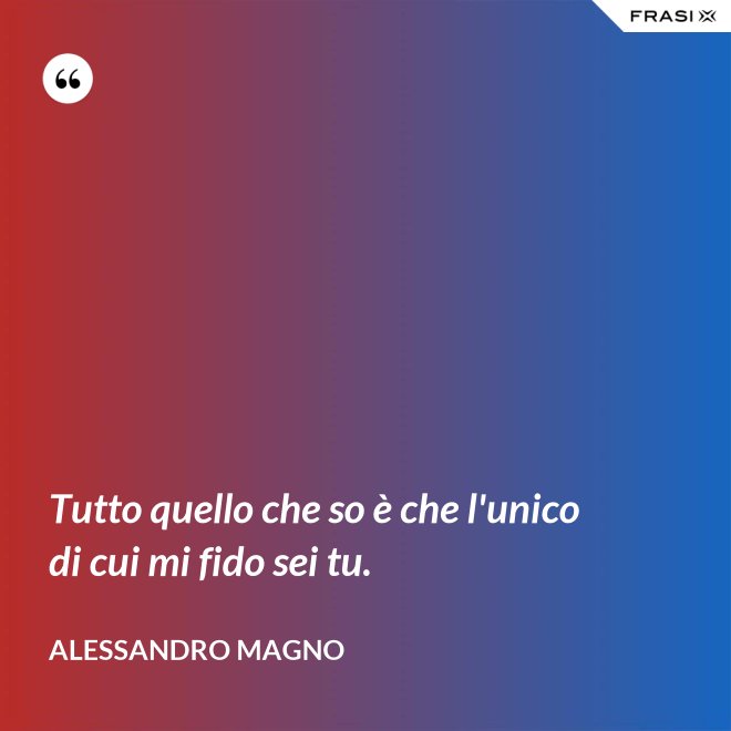 Tutto quello che so è che l'unico di cui mi fido sei tu. - Alessandro Magno