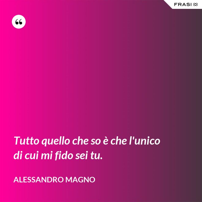 Tutto quello che so è che l'unico di cui mi fido sei tu. - Alessandro Magno