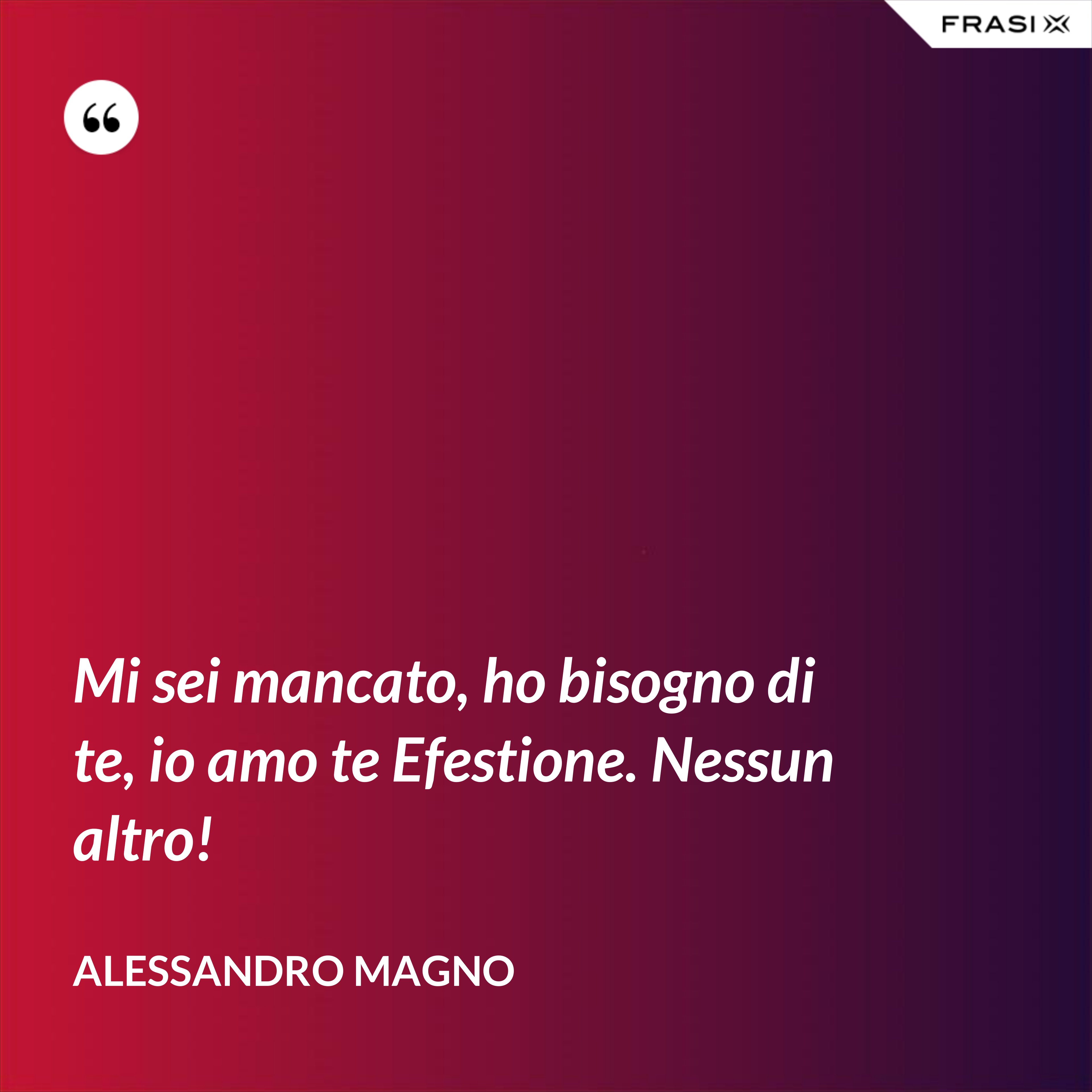 Mi sei mancato, ho bisogno di te, io amo te Efestione. Nessun altro! - Alessandro Magno
