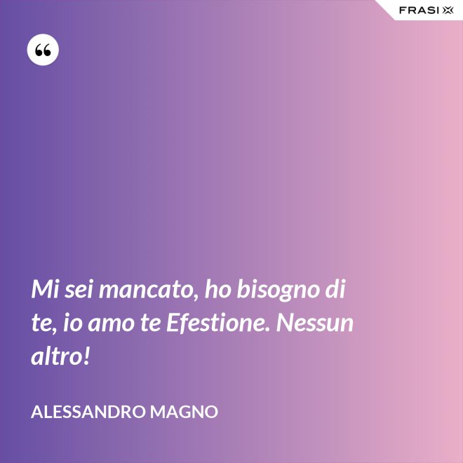 Mi sei mancato, ho bisogno di te, io amo te Efestione. Nessun altro! - Alessandro Magno