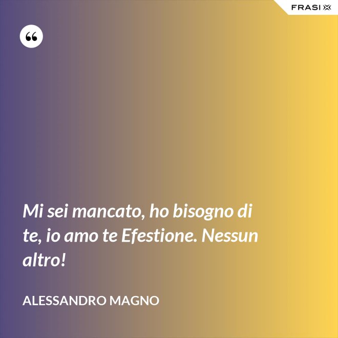Mi sei mancato, ho bisogno di te, io amo te Efestione. Nessun altro! - Alessandro Magno