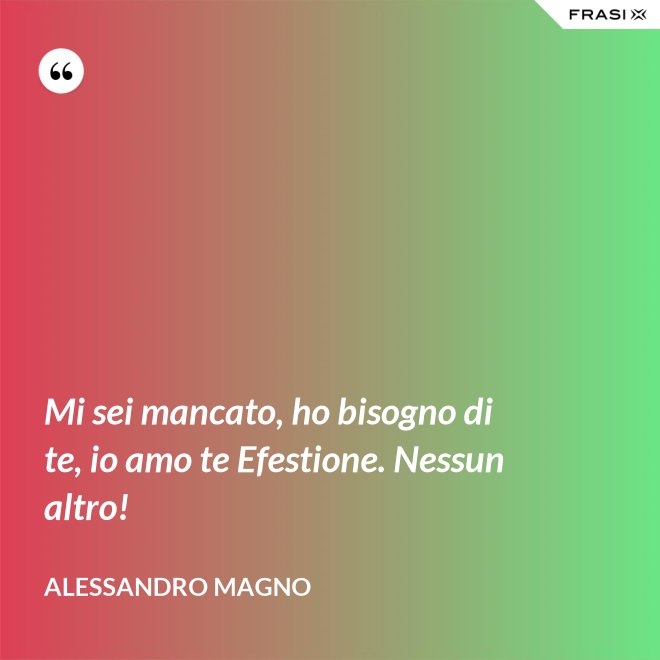 Mi sei mancato, ho bisogno di te, io amo te Efestione. Nessun altro! - Alessandro Magno