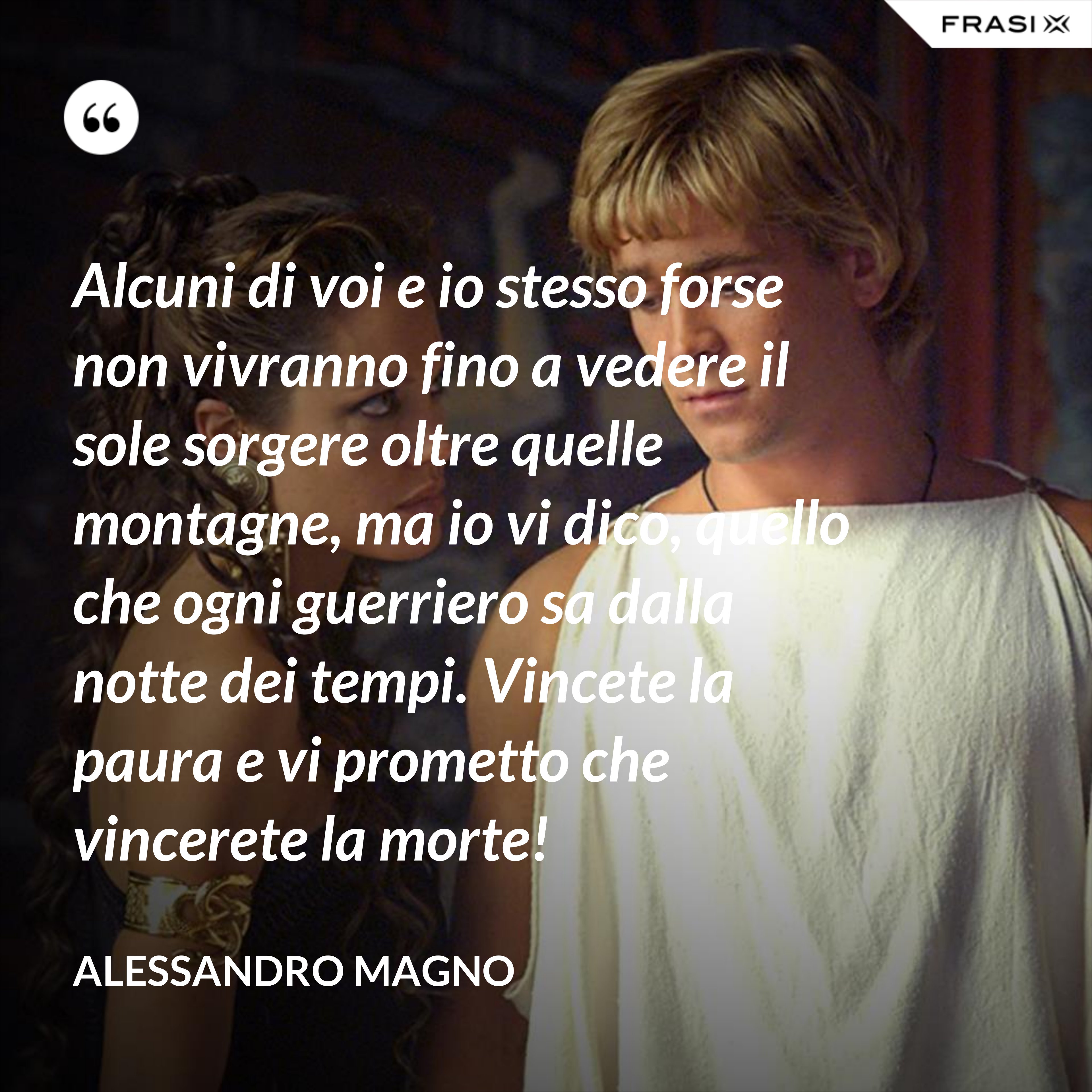 Alcuni di voi e io stesso forse non vivranno fino a vedere il sole sorgere oltre quelle montagne, ma io vi dico, quello che ogni guerriero sa dalla notte dei tempi. Vincete la paura e vi prometto che vincerete la morte! - Alessandro Magno