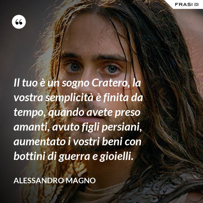 Il tuo è un sogno Cratero, la vostra semplicità è finita da tempo, quando avete preso amanti, avuto figli persiani, aumentato i vostri beni con bottini di guerra e gioielli. - Alessandro Magno