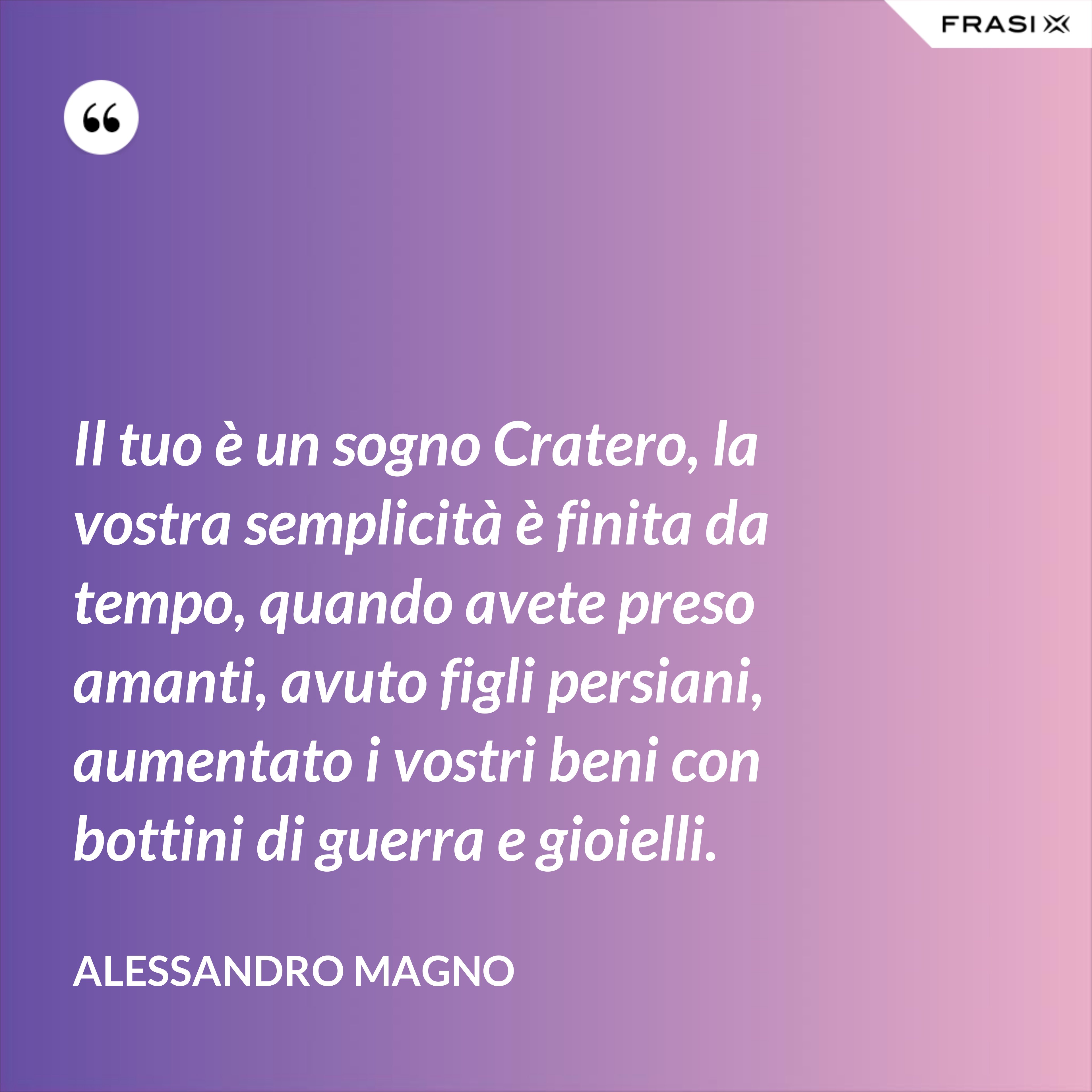Il tuo è un sogno Cratero, la vostra semplicità è finita da tempo, quando avete preso amanti, avuto figli persiani, aumentato i vostri beni con bottini di guerra e gioielli. - Alessandro Magno