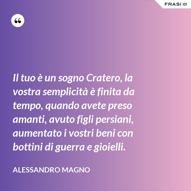 Il tuo è un sogno Cratero, la vostra semplicità è finita da tempo, quando avete preso amanti, avuto figli persiani, aumentato i vostri beni con bottini di guerra e gioielli. - Alessandro Magno