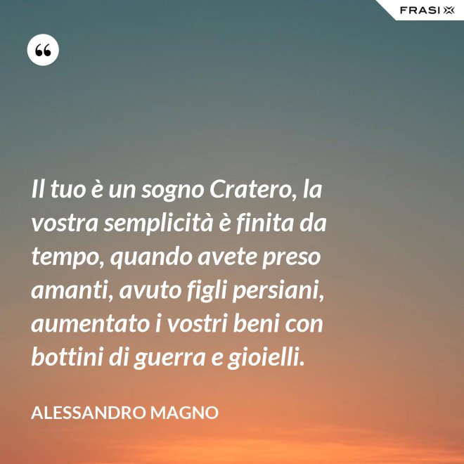 Il tuo è un sogno Cratero, la vostra semplicità è finita da tempo, quando avete preso amanti, avuto figli persiani, aumentato i vostri beni con bottini di guerra e gioielli. - Alessandro Magno