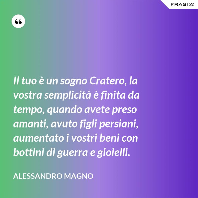 Il tuo è un sogno Cratero, la vostra semplicità è finita da tempo, quando avete preso amanti, avuto figli persiani, aumentato i vostri beni con bottini di guerra e gioielli. - Alessandro Magno