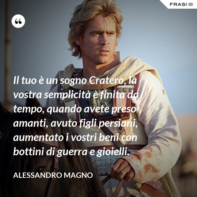 Il tuo è un sogno Cratero, la vostra semplicità è finita da tempo, quando avete preso amanti, avuto figli persiani, aumentato i vostri beni con bottini di guerra e gioielli. - Alessandro Magno