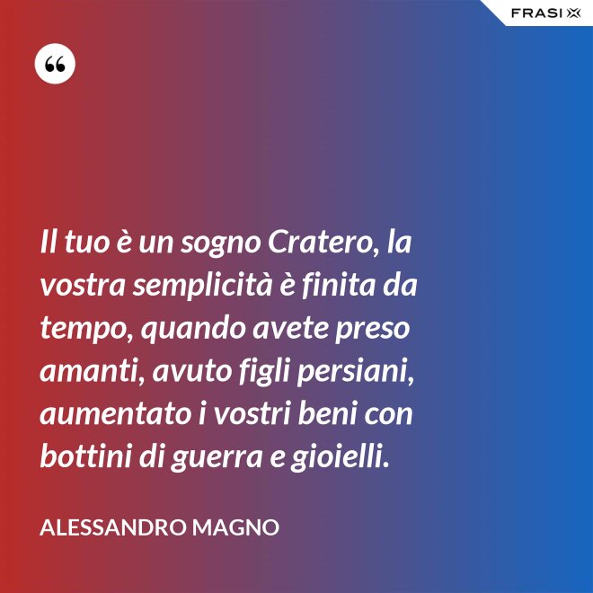 Il tuo è un sogno Cratero, la vostra semplicità è finita da tempo, quando avete preso amanti, avuto figli persiani, aumentato i vostri beni con bottini di guerra e gioielli. - Alessandro Magno