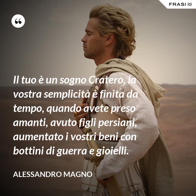 Il tuo è un sogno Cratero, la vostra semplicità è finita da tempo, quando avete preso amanti, avuto figli persiani, aumentato i vostri beni con bottini di guerra e gioielli. - Alessandro Magno