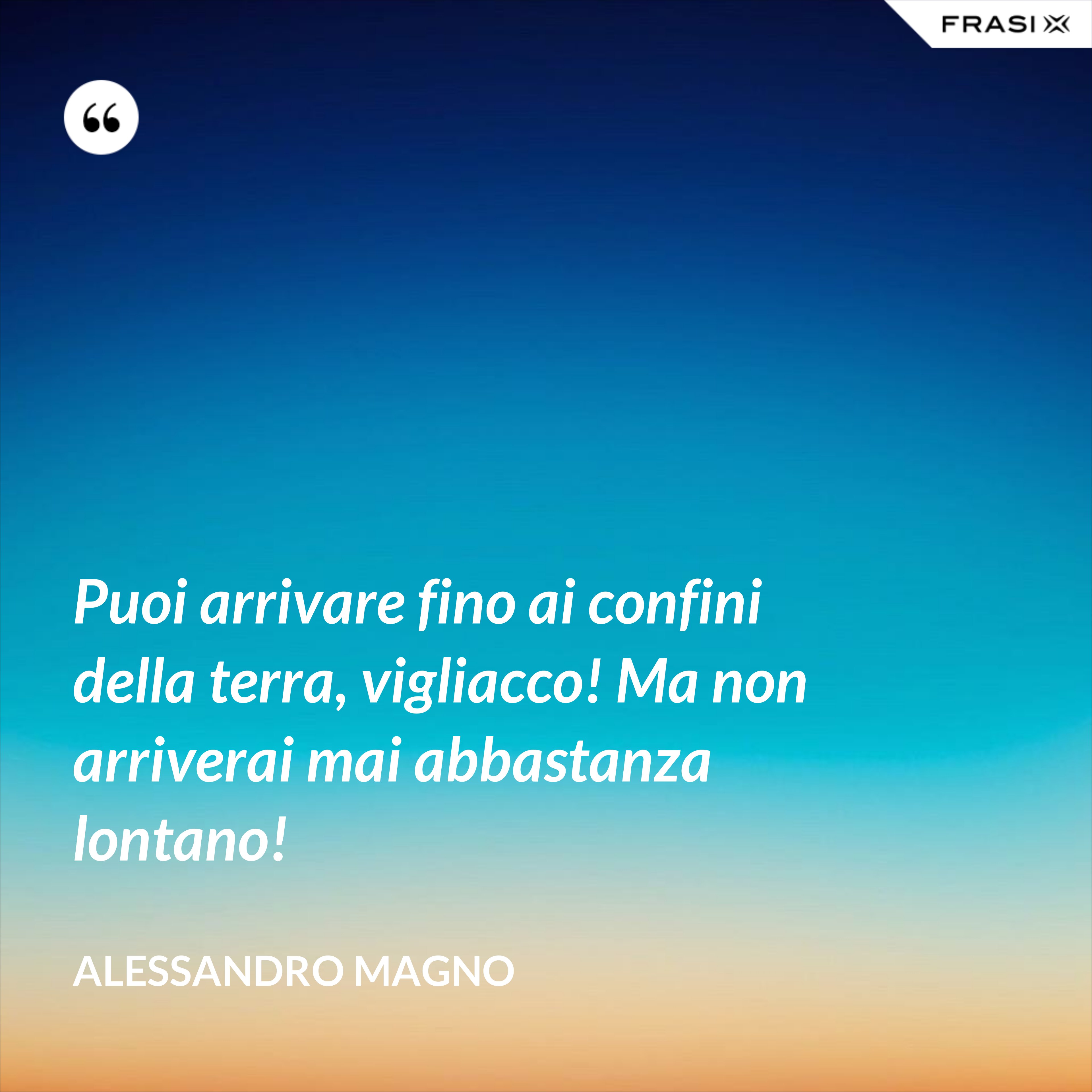 Puoi arrivare fino ai confini della terra, vigliacco! Ma non arriverai mai abbastanza lontano! - Alessandro Magno