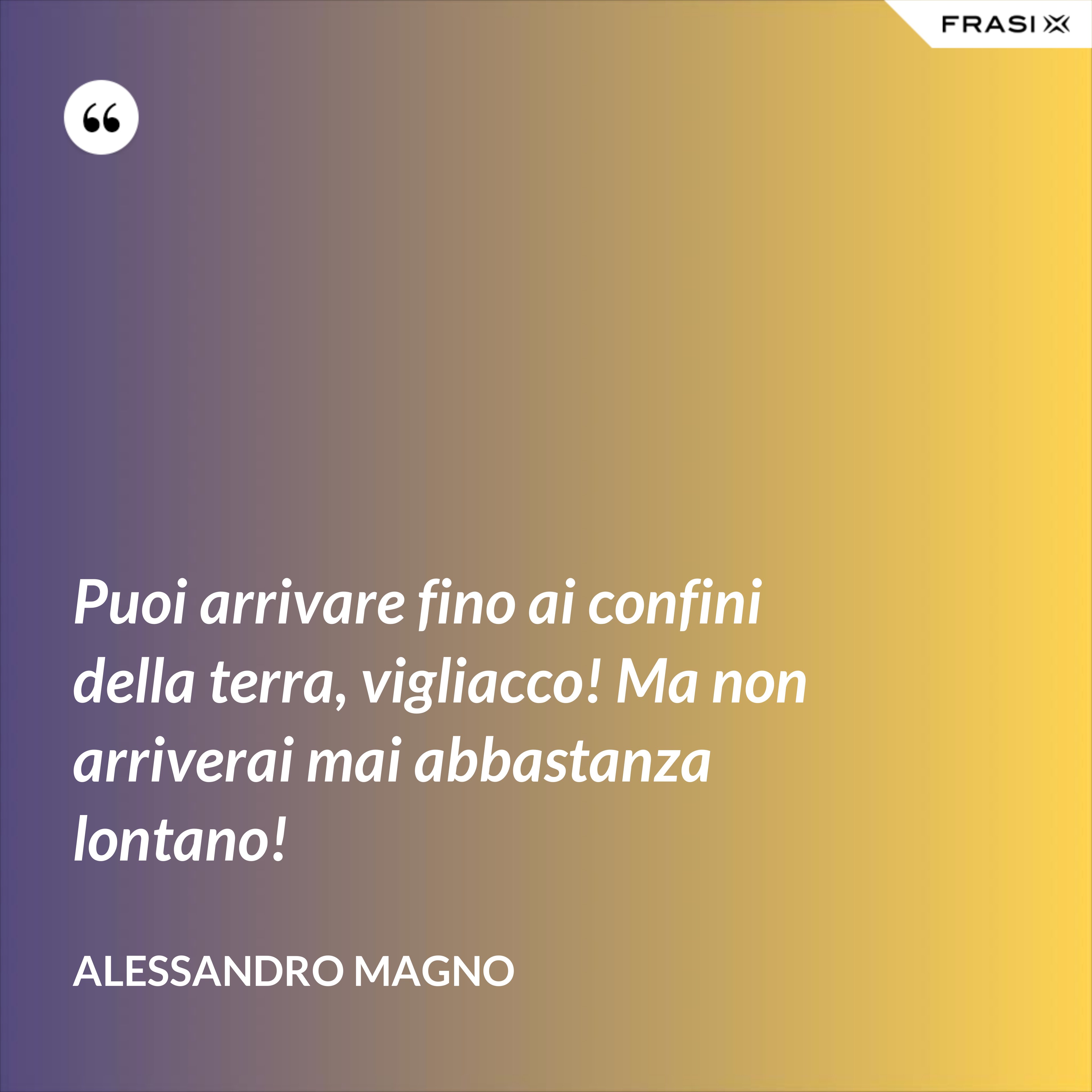 Puoi arrivare fino ai confini della terra, vigliacco! Ma non arriverai mai abbastanza lontano! - Alessandro Magno