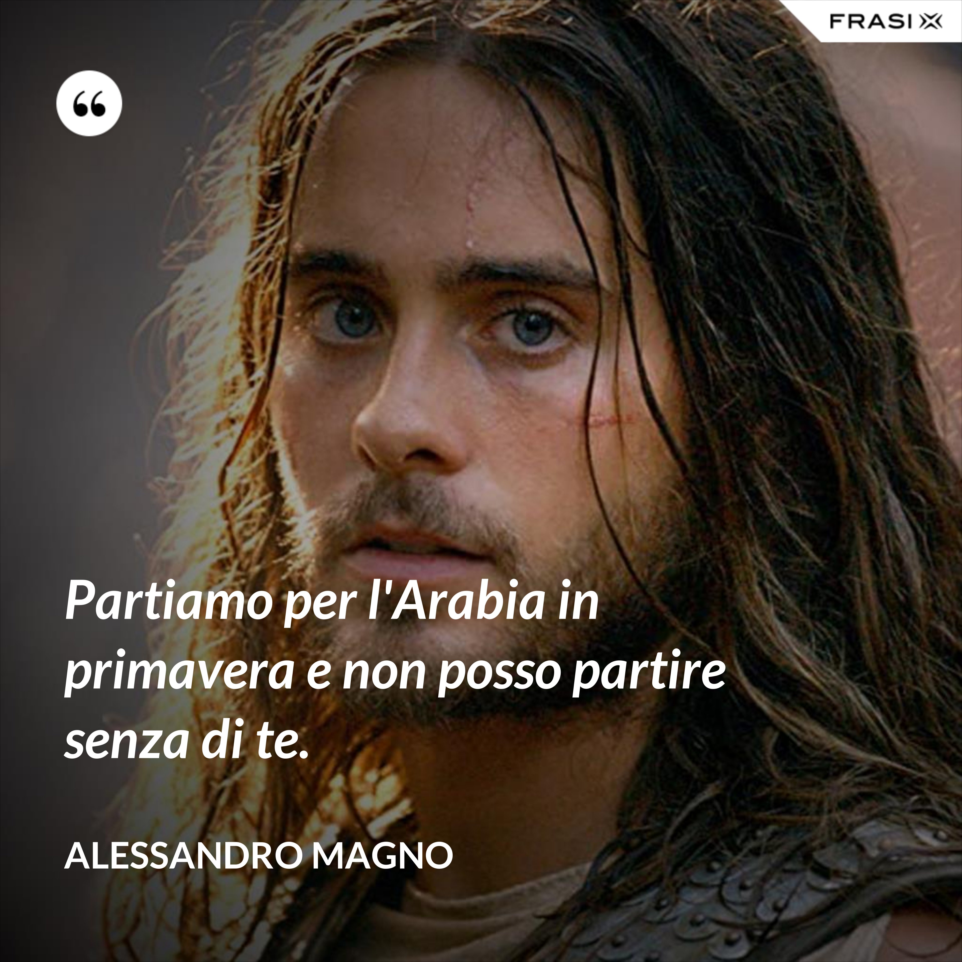 Partiamo per l'Arabia in primavera e non posso partire senza di te. - Alessandro Magno