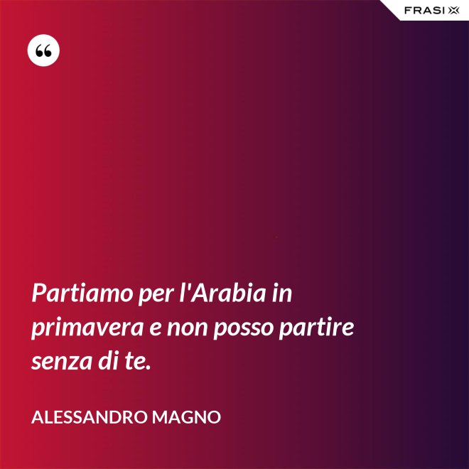 Partiamo per l'Arabia in primavera e non posso partire senza di te. - Alessandro Magno