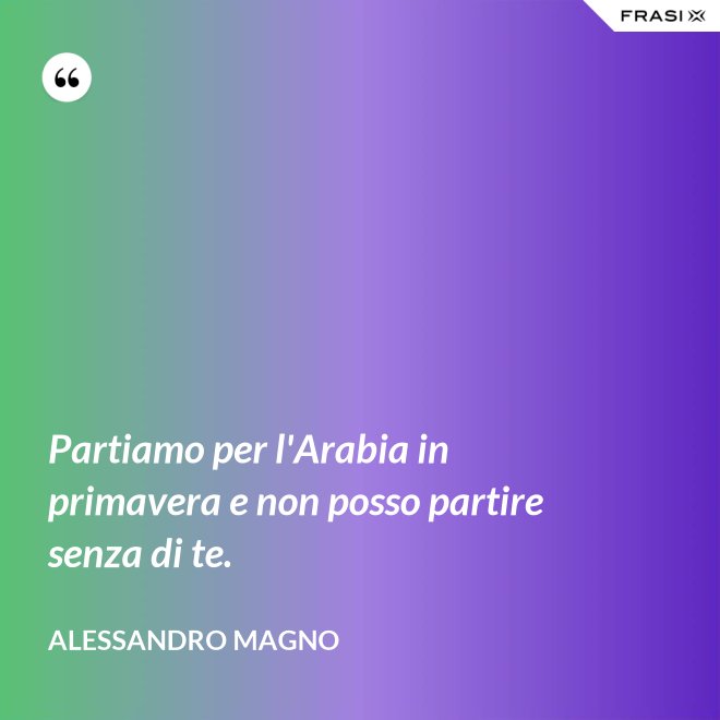 Partiamo per l'Arabia in primavera e non posso partire senza di te. - Alessandro Magno