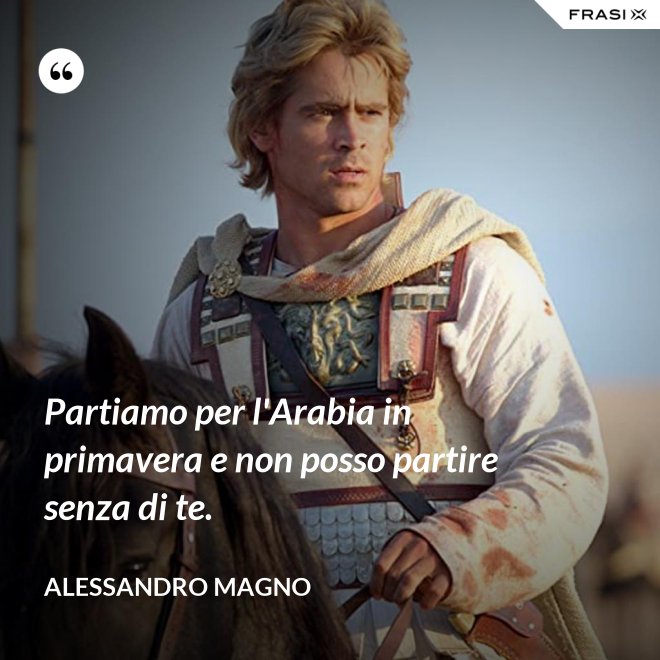 Partiamo per l'Arabia in primavera e non posso partire senza di te. - Alessandro Magno
