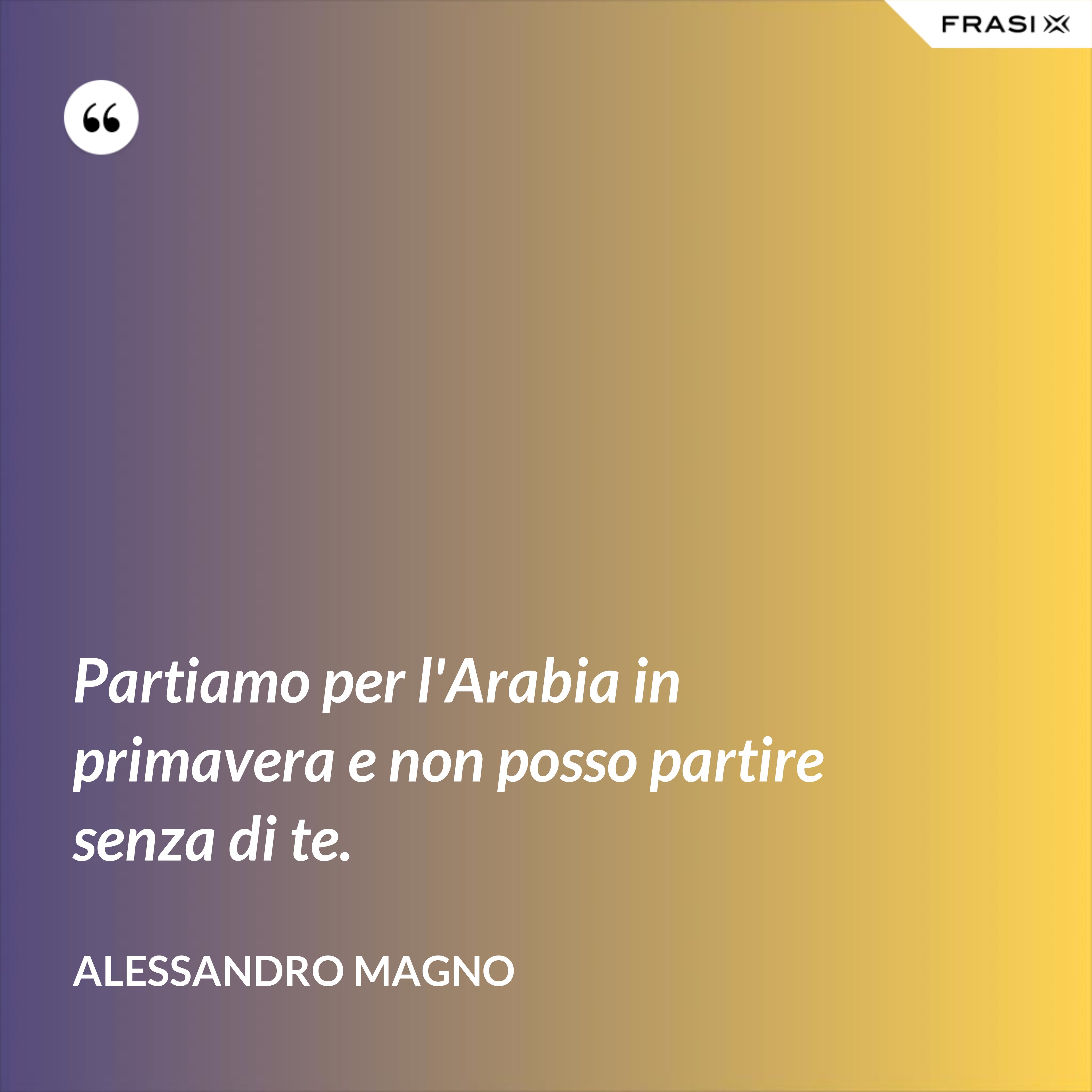 Partiamo per l'Arabia in primavera e non posso partire senza di te. - Alessandro Magno