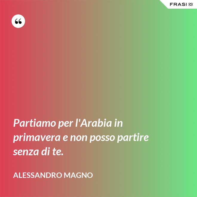 Partiamo per l'Arabia in primavera e non posso partire senza di te. - Alessandro Magno