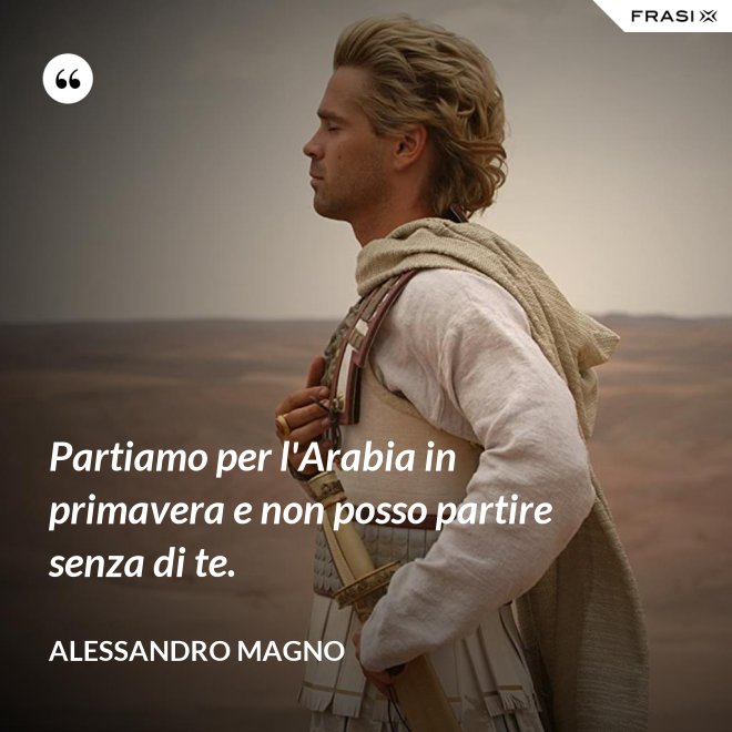 Partiamo per l'Arabia in primavera e non posso partire senza di te. - Alessandro Magno