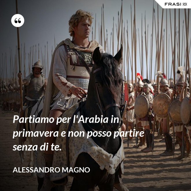Partiamo per l'Arabia in primavera e non posso partire senza di te. - Alessandro Magno
