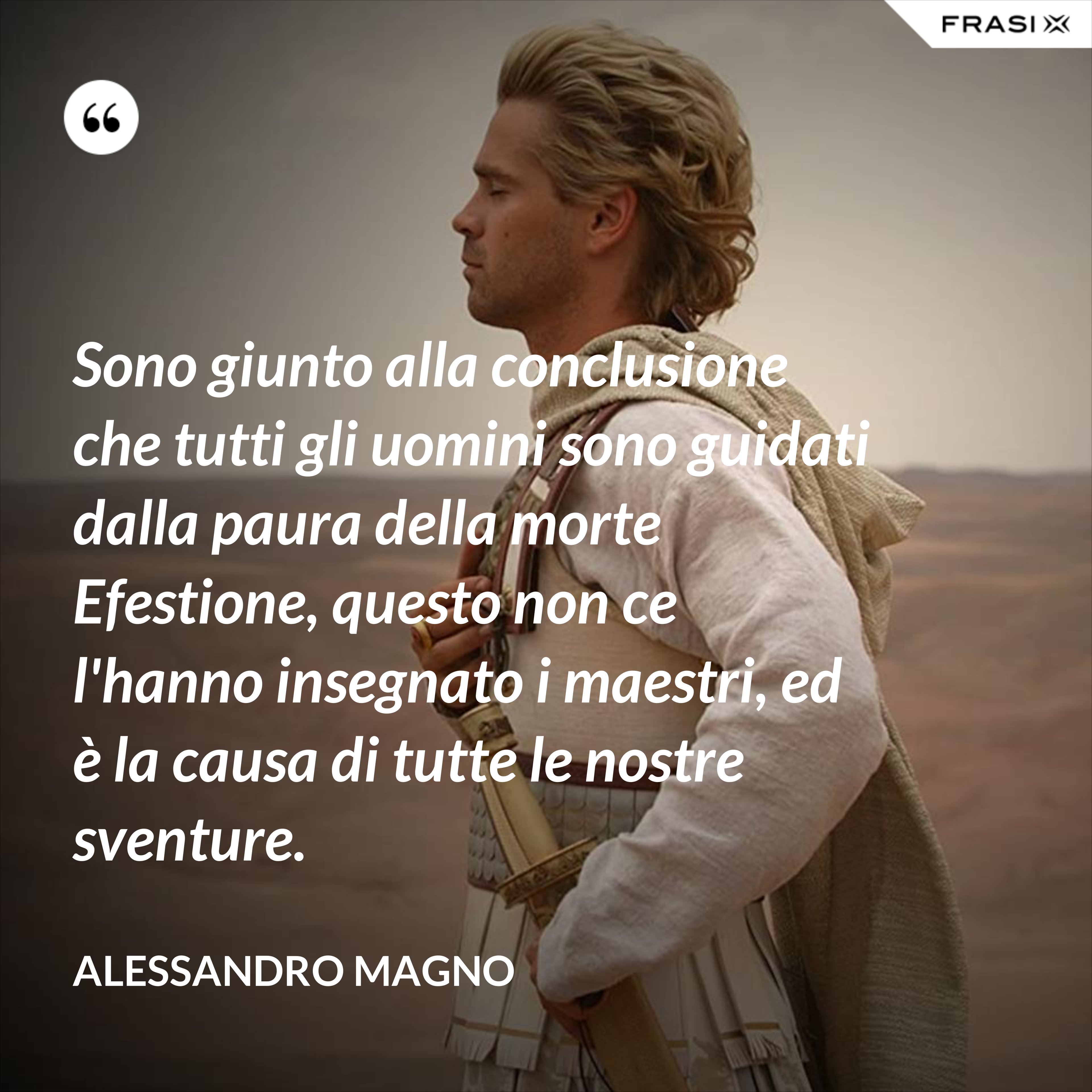 Sono giunto alla conclusione che tutti gli uomini sono guidati dalla paura della morte Efestione, questo non ce l'hanno insegnato i maestri, ed è la causa di tutte le nostre sventure. - Alessandro Magno