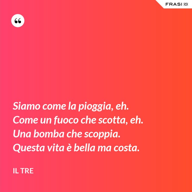 Siamo come la pioggia, eh. Come un fuoco che scotta, eh. Una bomba che scoppia. Questa vita è bella ma costa. - Il Tre