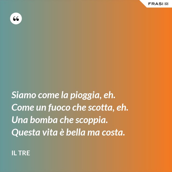 Siamo come la pioggia, eh. Come un fuoco che scotta, eh. Una bomba che scoppia. Questa vita è bella ma costa. - Il Tre