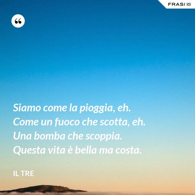 Siamo come la pioggia, eh. Come un fuoco che scotta, eh. Una bomba che scoppia. Questa vita è bella ma costa. - Il Tre