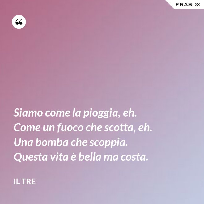 Siamo come la pioggia, eh. Come un fuoco che scotta, eh. Una bomba che scoppia. Questa vita è bella ma costa. - Il Tre
