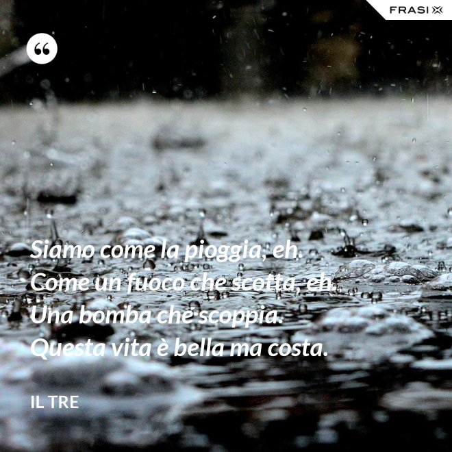 Siamo come la pioggia, eh. Come un fuoco che scotta, eh. Una bomba che scoppia. Questa vita è bella ma costa. - Il Tre
