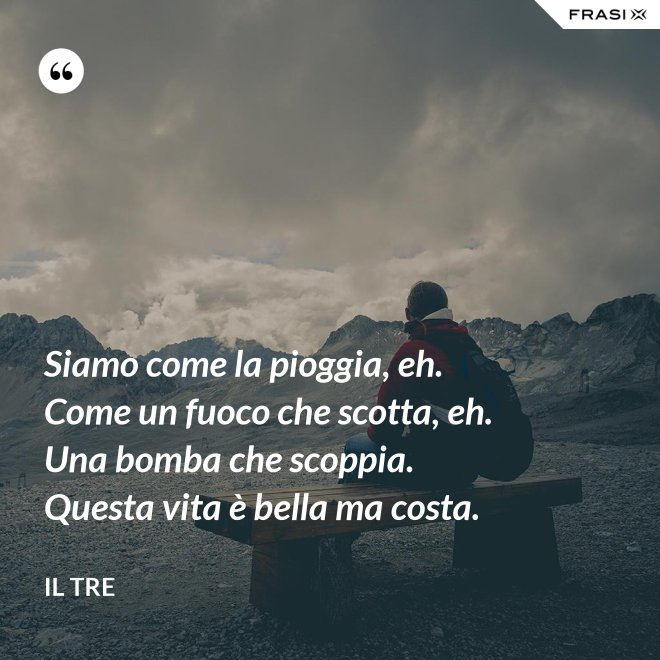 Siamo come la pioggia, eh. Come un fuoco che scotta, eh. Una bomba che scoppia. Questa vita è bella ma costa. - Il Tre