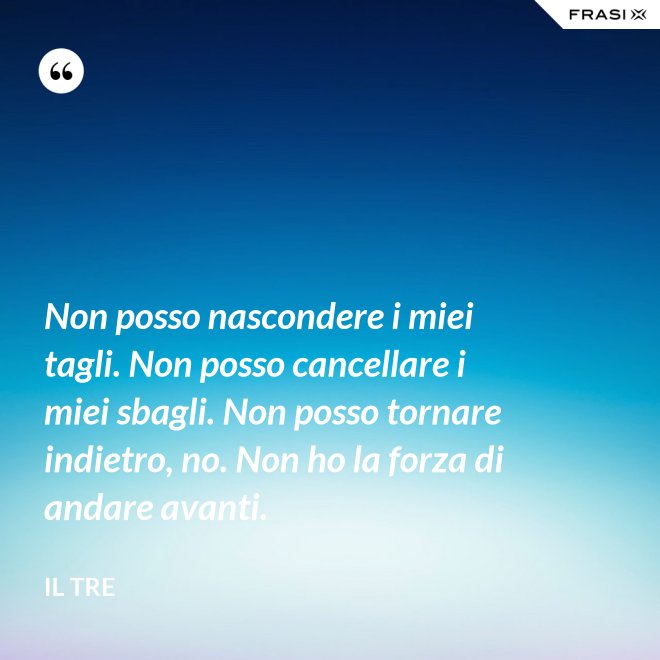 Non posso nascondere i miei tagli. Non posso cancellare i miei sbagli. Non posso tornare indietro, no. Non ho la forza di andare avanti. - Il Tre