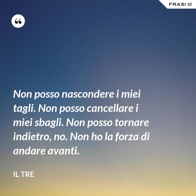 Non posso nascondere i miei tagli. Non posso cancellare i miei sbagli. Non posso tornare indietro, no. Non ho la forza di andare avanti. - Il Tre