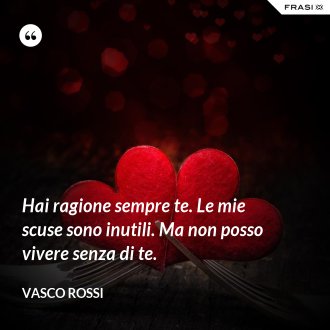 Hai ragione sempre te. Le mie scuse sono inutili. Ma non posso vivere senza di te. - Vasco Rossi