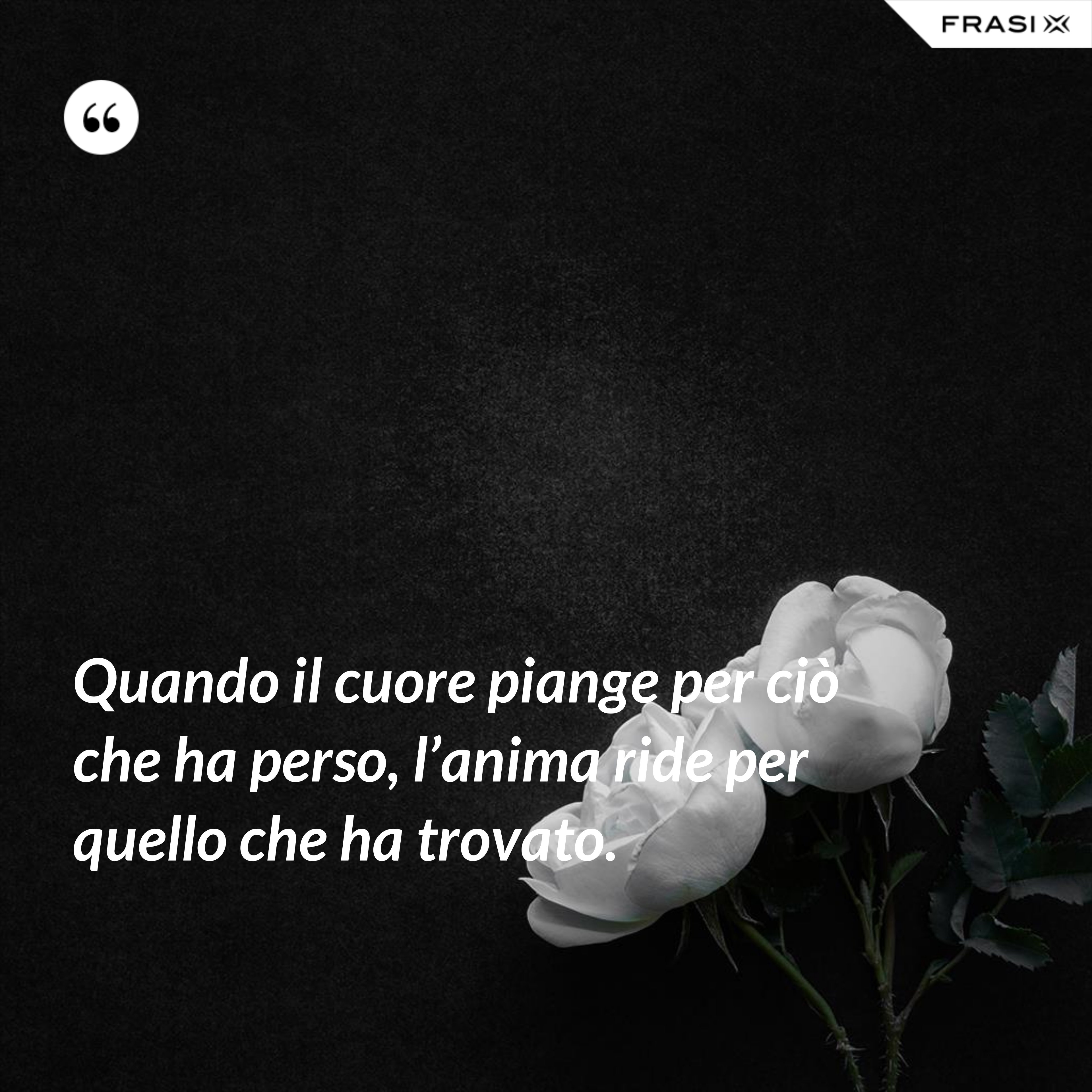 Quando il cuore piange per ciò che ha perso, l’anima ride per quello che ha trovato. - Anonimo