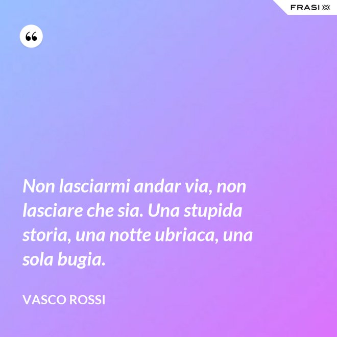 Non lasciarmi andar via, non lasciare che sia. Una stupida storia, una notte ubriaca, una sola bugia. - Vasco Rossi