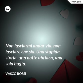 Non lasciarmi andar via, non lasciare che sia. Una stupida storia, una notte ubriaca, una sola bugia. - Vasco Rossi