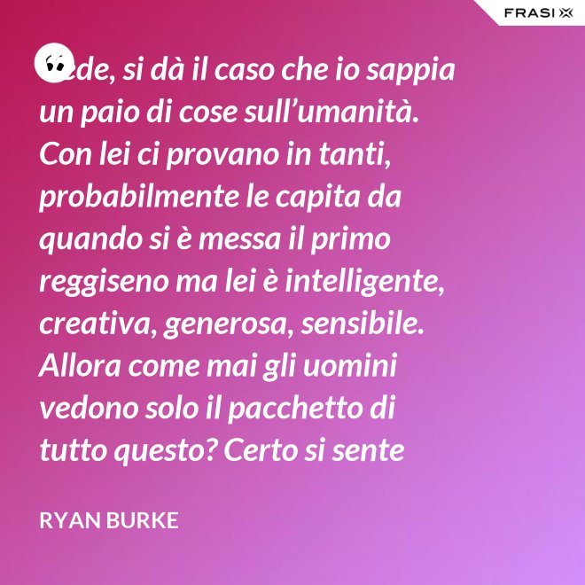 Vede, si dà il caso che io sappia un paio di cose sull’umanità. Con lei ci provano in tanti, probabilmente le capita da quando si è messa il primo reggiseno ma lei è intelligente, creativa, generosa, sensibile. Allora come mai gli uomini vedono solo il pacchetto di tutto questo? Certo si sente lusingata ma alla fine è stanca perché non c’entra niente con lei, è nata così e basta. Non è merito suo ma quello che ha dentro però… quello è suo. - Ryan Burke